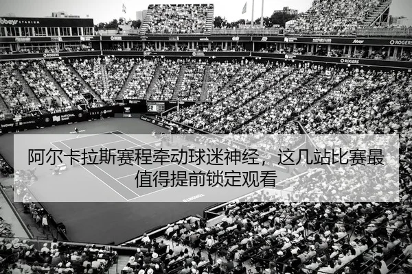 阿尔卡拉斯赛程牵动球迷神经，这几站比赛最值得提前锁定观看