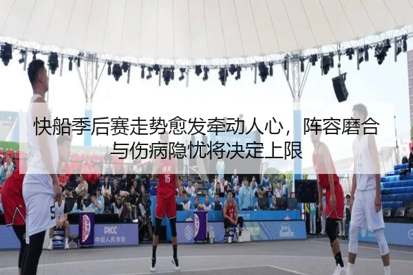 快船季后赛走势愈发牵动人心，阵容磨合与伤病隐忧将决定上限