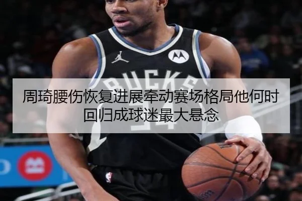 周琦腰伤恢复进展牵动赛场格局他何时回归成球迷最大悬念