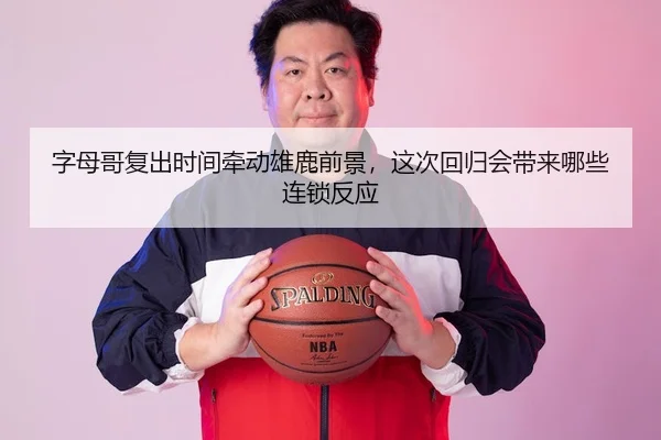 字母哥复出时间牵动雄鹿前景，这次回归会带来哪些连锁反应