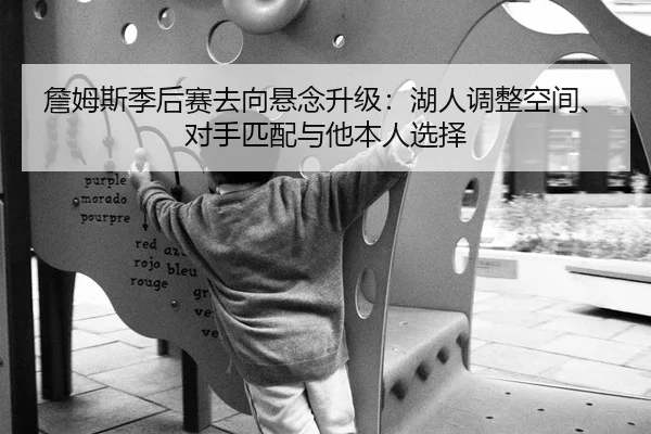 詹姆斯季后赛去向悬念升级：湖人调整空间、对手匹配与他本人选择